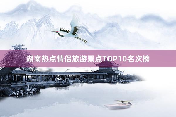 湖南热点情侣旅游景点TOP10名次榜