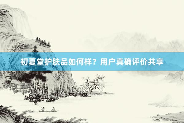 初夏堂护肤品如何样？用户真确评价共享