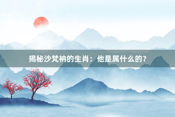 揭秘沙梵衲的生肖：他是属什么的？