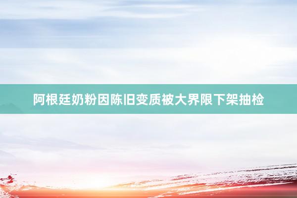 阿根廷奶粉因陈旧变质被大界限下架抽检