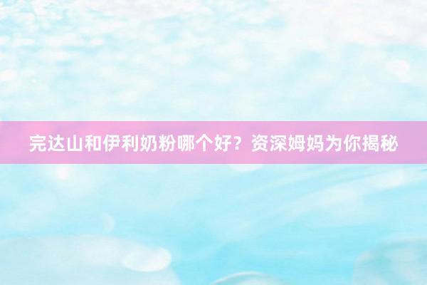 完达山和伊利奶粉哪个好？资深姆妈为你揭秘
