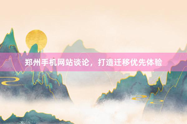 郑州手机网站谈论，打造迁移优先体验