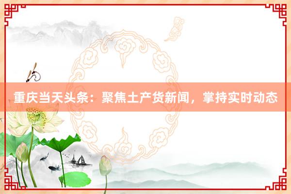 重庆当天头条：聚焦土产货新闻，掌持实时动态